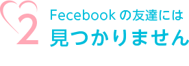 2.Fecebookの友達には見つかりません